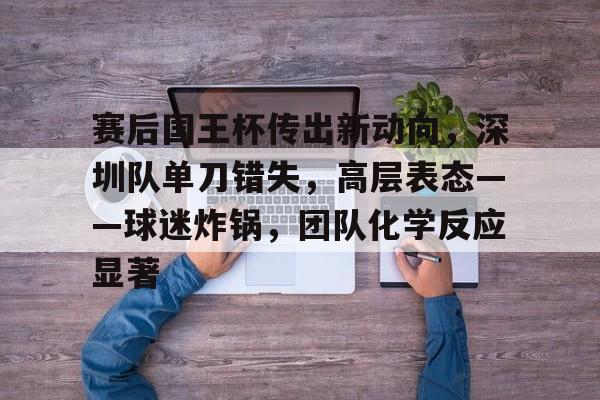 开云app-包含赛后国王杯传出新动向，深圳队单刀错失，高层表态——球迷炸锅，团队化学反应显著的词条